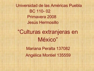 “ Culturas extranjeras en México” Mariana Peralta 137082 Angélica Montiel 135559 Universidad de las Américas Puebla BC 110- 02 Primavera 2008 Jesús Hermosillo 