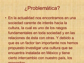 ¿Problemática? En la actualidad nos encontramos en una sociedad carente de interés hacia la cultura, la cual es uno de los rasgos fundamentales en toda sociedad y en las relaciones de ésta con otras. Y debido a que es un factor tan importante nos hemos propuesto investigar una cultura que se encuentra instalada en México y tiene cierto intercambio con nuestro país, los menonitas 