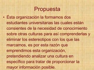 Propuesta Ésta organización la formamos dos estudiantes universitarias las cuales están consientes de la necesidad de conocimiento sobre otras culturas para así comprenderlas y eliminar los estereotipos con los que las marcamos, es por esta razón que emprendimos esta organización, pretendiendo analizar una cultura en específico para tratar de proporcionar la mayor información posible. 