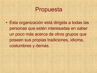 Propuesta Esta organización está dirigida a todas las personas que estén interesadas en saber un poco más acerca de otros grupos que poseen sus propias tradiciones, idioma, costumbres y demás. 