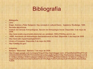 Bibliografía Bibliografía Libro Edgar, Andrew y Peter Sedgwick. Key concepts in cultural theory.  Inglaterra: Routledge, 1999. Revistas electrónicas  Instituto de Ciencias Antropológicas. Sección de Antropología Social. Disponible: 5 de mayo de 2008. http://www.scielo.org.ar/scielo.php/script_sci_serial/pid_1850-275X/lng_es/nrm_iso AIBR. Asociación de Antropólogos Iberoamericanos en Red. Disponible: 5 de mayo de 2008 http://www.aibr.org/antropologia/03v01/ Library of Congress. Disponible 5 de mayo de 2008. http://catalog.loc.gov/ Imágenes Bárbara. “Menonitas”. Bárbara: 7 de mayo de 2008. http://images.google.com.mx/imgres?imgurl=http://bp0.blogger.com/_X7Qu426yDuE/R0xjFTl1v4I/AAAAAAAAACE/iiDEJRV7AVo/s400/menonitas.jpg&imgrefurl=http://barbarahdz.blogspot.com/&h=326&w=400&sz=40&hl=es&start=26&tbnid=cCIVPPkgoRA8LM:&tbnh=101&tbnw=124&prev=/images%3Fq%3Dmenonitas%26start%3D18%26gbv%3D2%26ndsp%3D18%26hl%3Des%26sa%3DN 