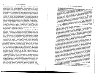 ----
36
37
CULTURAS HiBRIDAS
extraccidn de clase del autor , Bourdieu considera que cada
campo cultural se halla regido par leyes propias. La que el
artista hace esta condicionado. mas que por la estr uct ur a
global de la sociedad, por el sistema de relaciones que est able­
cen los ag ent es vinculados can la pr oduccion y circul acion de
las obras. La invest igacion socioldgica del arte debe examinar
como se ha constituido el capital cultural del respectivo campo
y como se lucha por su apropiacion. Quienes deteruan el
capital y quienes aspiran a poseerJo despliegan batallas que
san esenciales para entender el significado de 10 que se
produce; perc esa cornperencia tiene mucho de cornplicidad, Y
a traves de ella tam bien se afirma la creencia en la autonorma
del campo. Cuando en las sociedades modernas a lgun poder
extrailo al campo -Ia iglesia a eI gobierno- qui ere inter venir
en la dinarnica interna del trabajo arusrico mediante la censu­
ra, los art ist as suspenden sus enfrentamientos para aliar se en
la dcfensa de "Ia Iiberrad expresiva".
LeOma se concilia la tendencia capitalist a a expandir el
mercado, mediante el aumento de consumidores, con est a
tendencia a for mar publicos especializados en arnbiros restrin­
gidos ? "No es contradictoria la multiplicaci6n de pr oductos
para el incremento de las ganancias con la promoci6n de obras
unicas en las est et ica s modernas? Bourdieu da una respuesta
parcial a est a cuesti6n. Observa que la formaci6n de campos
especificos del gusto y del saber, donde ciertos bienes son
valorados por su escasez y lirnitados a consumes exclusives,
sirve para construir y renovar la distinci6n de las elites. En
sociedades modernas y democraricas, donde no hay supe­
rioridad de sangre ni t irulos de nobleza, el consumo se vuelve
. un area fundamental para inst aurar y comunicar las diferen­
cias. Ante la relativa democratizaci6n producida a) masificarse
el acceso a los productos , la burguesia necesita arnbitos
separados de las urg encias de la vida practica, donde los
objetos se ordenen -como en los museos- par Sus afinidades
estilisticas y no por su utilidad.
Para apreciar una obra de arte moderna hay que conocer la
historia del campo de producci6n de la obra, tener la compe­
tencia suficiente para distinguir, po, sus rasgos formales, un
paisaje renacentista de otro impresionista a hiperrealista. Esa
..disposici6n estetica". que ~e adquierc par la pertenencia a
una clase social. 0 sea por poseer recursos economicos y
educativos que tambien son escasos, aparece como un "don".
no como alga que se tiene si no que se es. De manera que la
DE LAS UTOpIAS AL MERCADO
separaci6n del campo del arte sirve a la burguesia para simular
que sus privileios se 'ustifican or al a mas ue la acumUla­
~I n econ6mica. La diferencia entre forma Y [uncian. indis.
pensable para que el arte moderno haya podido avanzar en la
experimentaci6n del lenguaje y Ia renovaci6n del gusto, se
duplica en fa vida social en una diferencia entre los bienes
(eficaces para la reproducci6n material) y los signos (utiles
para organizar la di.Slinci6n simb6Iica). Las sociedades moder- )
nas -necesitan a la vez 1a divulgacion -ampliar el mercado y
el consumo de los bienes para acrecentar Ia tasa de ganancia­
y la dislinci6n -que, para enfrentar los efectos masificadores
de la divulgaci6n, recrea los sianos que diferencjan a los
sectores hegern 6ni cos.
La obra de Bourdieu, poco atraida par las industrias cultu­
rales, no nos ayu da a entender que pasa cuando basta los
signas y espacios de las elites se masifkan y se mezclan Can
los populares. Tendremos que partir de Bourdieu, pero ir mas
alla de el para explicar como se reorganiza la dialectica entre
divulgaci6n y distinci6n cuando los museos reciben a miIJones
de Visitantes, y las obras literarias ciasicas a de vanguardia se
venden en supermercados, a se convierten en videos.
Pero antes completemos el ana/isis de la autonomia del campo
artistico can Howard S. Becker. Par ser musico, ademas de
cientifico social, es particularmente sensible al caracter colectivo
y cooperativo de la producci6n artistica. A eso se debe que su
socjologia del arte combine la afirmaci6n de la autonomia
creadora con un sutil reconocimiento de los lazas sOciales que

la condicionan. A diferencia de la literalura y las arres plasticas,

en las que fue mas facil construir 1a ilusion del creador solitario,

genial, cuya obra no deberia nada a nadie mas que a sf mismo,

la realizacion de un conciertr, par una orquesta requiere la colabo­

raci6n de un gr upn numeroso. 1mplica tambien que los instru­

mentos hayan sido fabricados y conservados, que los musicos
los aprendieran a tocar en escuelas, que se haga pub/icidad al
concierto, que haya pUblicos formados a traves de una historia
musical, can disponibilidad para asistir y entender. En verdad,
todo arte SUpone la confecci6n de los artefactos fisicos nece­
sarios, la creacion de un lenguaje convencional compartido,
el entrenamiento de especialistas y espectadores en el usa de
ese lenguaje, y la creaci6n, experimentaci6n a mezcla de esos
elementos para construir obras particulares.
Podria argumentarse que en est a constelacion de tareas hay
algunas excepcionales, solo realizables par individuos pecu­
 