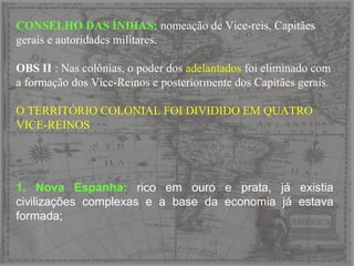 CONSELHO DAS ÍNDIAS: nomeação de Vice-reis, Capitães
gerais e autoridades militares.
OBS II : Nas colônias, o poder dos adelantados foi eliminado com
a formação dos Vice-Reinos e posteriormente dos Capitães gerais.
O TERRITÓRIO COLONIAL FOI DIVIDIDO EM QUATRO
VICE-REINOS
1. Nova Espanha: rico em ouro e prata, já existia
civilizações complexas e a base da economia já estava
formada;
 