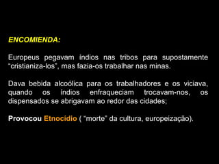 ENCOMIENDA:
Europeus pegavam índios nas tribos para supostamente
“cristianiza-los”, mas fazia-os trabalhar nas minas.
Dava bebida alcoólica para os trabalhadores e os viciava,
quando os índios enfraqueciam trocavam-nos, os
dispensados se abrigavam ao redor das cidades;
Provocou Etnocídio ( “morte” da cultura, europeização).
 