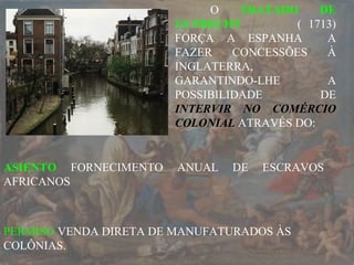 O TRATADO DE
ULTRECHT ( 1713)
FORÇA A ESPANHA A
FAZER CONCESSÕES À
INGLATERRA,
GARANTINDO-LHE A
POSSIBILIDADE DE
INTERVIR NO COMÉRCIO
COLONIAL ATRAVÉS DO:
PERMISO VENDA DIRETA DE MANUFATURADOS ÀS
COLÔNIAS.
ASIENTO FORNECIMENTO ANUAL DE ESCRAVOS
AFRICANOS
 