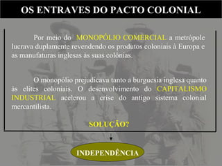 Por meio do MONOPÓLIO COMERCIAL a metrópole
lucrava duplamente revendendo os produtos coloniais à Europa e
as manufaturas inglesas às suas colônias.
OS ENTRAVES DO PACTO COLONIALOS ENTRAVES DO PACTO COLONIAL
O monopólio prejudicava tanto a burguesia inglesa quanto
às elites coloniais. O desenvolvimento do CAPITALISMO
INDUSTRIAL acelerou a crise do antigo sistema colonial
mercantilista.
SOLUÇÃO?
INDEPENDÊNCIA
 