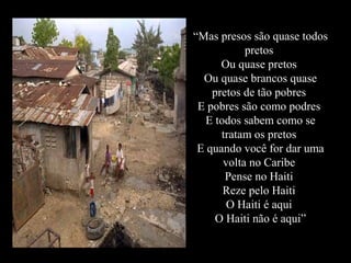 “Mas presos são quase todos
pretos
Ou quase pretos
Ou quase brancos quase
pretos de tão pobres
E pobres são como podres
E todos sabem como se
tratam os pretos
E quando você for dar uma
volta no Caribe
Pense no Haiti
Reze pelo Haiti
O Haiti é aqui
O Haiti não é aqui”
 