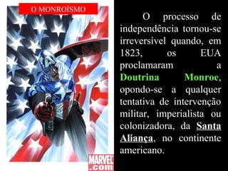 O processo de
independência tornou-se
irreversível quando, em
1823, os EUA
proclamaram a
Doutrina Monroe,
opondo-se a qualquer
tentativa de intervenção
militar, imperialista ou
colonizadora, da Santa
Aliança, no continente
americano.
O MONROÍSMO
 