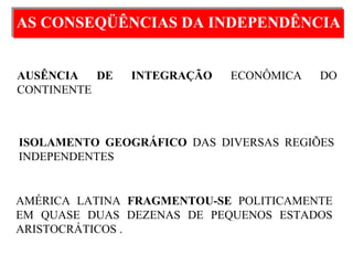 AS CONSEQÜÊNCIAS DA INDEPENDÊNCIAAS CONSEQÜÊNCIAS DA INDEPENDÊNCIA
AMÉRICA LATINA FRAGMENTOU-SE POLITICAMENTE
EM QUASE DUAS DEZENAS DE PEQUENOS ESTADOS
ARISTOCRÁTICOS .
ISOLAMENTO GEOGRÁFICO DAS DIVERSAS REGIÕES
INDEPENDENTES
AUSÊNCIA DE INTEGRAÇÃO ECONÔMICA DO
CONTINENTE.
 