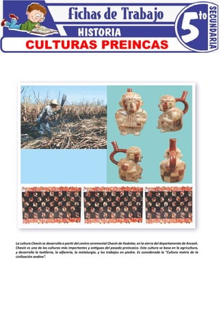 La cultura Chavín se desarrolla a partir del centro ceremonial Chavín de Huántar, en la sierra del departamento de Ancash.
Chavín es una de las culturas más importantes y antiguas del pasado preincaico. Esta cultura se basa en la agricultura,
y desarrolla la textilería, la alfarería, la metalurgia, y los trabajos en piedra. Es considerada la “Cultura matriz de la
civilización andina”.
CULTURAS PREINCAS
 