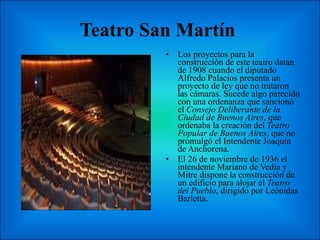 Teatro San Martín  Los proyectos para la construcción de este teatro datan de 1908 cuando el diputado Alfredo Palacios presenta un proyecto de ley que no trataron las cámaras. Sucede algo parecido con una ordenanza que sancionó el  Consejo Deliberante de la Ciudad de Buenos Aires , que ordenaba la creación del  Teatro Popular de Buenos Aires , que no promulgó el Intendente Joaquín de Anchorena. El 26 de noviembre de 1936 el intendente Mariano de Vedia y Mitre dispone la construcción de un edificio para alojar el  Teatro del Pueblo , dirigido por Leónidas Barletta.  