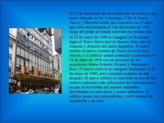 El 23 de diciembre de ese mismo año se expropió un teatro ubicado en Av. Corrientes 1530, el  Teatro Nuevo , y Barletta recibe una concesión de 25 años, que sería interrumpida el 3 de diciembre de 1943, luego del golpe de estado ocurrido ese mismo año. El 23 de mayo de 1944 se inauguró en el mismo lugar el  Teatro Municipal de Buenos Aires  para el fomento y difusión del teatro argentino. El teatro recibió en nuevo nombre de  Teatro General San Martín , y el edificio actual comenzó a construirse el 24 de junio de 1954 con un proyecto de los arquitectos Mario Roberto Álvarez y Macedonio Ruiz. El nuevo edificio se inauguró finalmente el 25 de mayo de 1960, pero comenzó a operar un año después. El nuevo edificio lo convirtió en uno de los centros culturales más influyentes de Latinoamérica, ya que en los treinta mil metros cuadrados distribuidos en trece pisos y cuatro subsuelos, el edificio posee tres salas teatrales, varios salones de exposición y un cine 