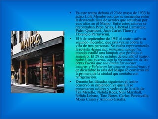 En este teatro debutó el 23 de mayo de 1933 la actriz Lola Membrives, que se encuentra entre la destacada lista de actores que actuaban por esos años en el Maipo. Entre estos actores se encontraban Pepe Arias, Libertad Lamarque, Pedro Quartucci, Juan Carlos Thorry y Florencio Parravicini. El 6 de septiembre de 1943 el teatro sufre su segundo incendio, que esta vez se cobra la vida de tres personas. Se estaba representando la revista  Apaga luz, mariposa, apaga luz  cuando estalló una lámpara que produjo el siniestro. El 29 de octubre de ese año el teatro reabrió sus puertas, con la presentación de las obras  Pucha que son lindas las noches oscuras  y  Volvieron las oscuras golondrinas , y en diciembre la sala del Maipo se convirtió en la primera de la ciudad que contaba con refrigeración. Durante las décadas siguientes el teatro conservó su esplendor, ya que allí se presentaron actores y vedettes de la talla de Tita Merello, Nélida Roca, Niní Marshall, Nélida Lobato, Tato Bores, Carlos Perciavalle, Moria Casán y Antonio Gasalla . 