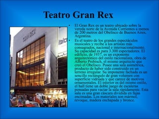 Teatro Gran Rex  El Gran Rex es un teatro ubicado sobre la vereda norte de la Avenida Corrientes a menos de 200 metros del Obelisco de Buenos Aires, Argentina. Es el teatro de los grandes espectáculos musicales y recibe a los artistas más consagrados, nacional e internacionalmente. Su capacidad es para 3.300 espectadores. El edificio, de 1937, es un exponente arquitectónico del estilo racionalista, obra de Alberto Prebisch, el mismo arquitecto que creó el Obelisco. Posee una sala asimétrica, producto de haber sido construido en un terreno irregular. Su imponente fachada es un sencillo rectángulo de gran volumen con superficie vidriada y que carece de motivos ornamentales. El interior es del mismo estilo, el hall tiene un doble juego de escaleras pensadas para vaciar la sala rápidamente. Esta sala es una gran cáscara dividida en fajas encimadas. Los materiales son mármol, revoque, madera enchapada y bronce. 