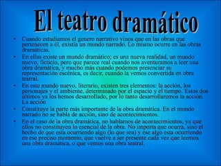 Cuando estudiamos el genero narrativo vinos que en las obras que pertenecen a él, existía un mundo narrado. Lo mismo ocurre en las obras dramáticas. En ellas existe un mundo dramático; es una nueva realidad, un mundo nuevo, ficticio, pero que parece real cuando nos aventuramos a leer una obra dramática, y mucho más cuando podemos presenciar su representación escénica, es decir, cuando la vemos convertida en obra teatral. En este mundo nuevo, literario, existen tres elementos: la acción, los personajes y el ambiente, determinado por el espacio y el tiempo. Estos dos últimos ya los hemos desarrollado, por lo tanto desarrollaremos la acción. La acción Constituye la parte más importante de la obra dramática. En el mundo narrado no se habla de acción, sino de acontecimientos. En el caso de la obra dramática, no hablamos de acontecimientos, ya que ellos no constituyen lo esencial de la obra. No importa que ocurra, sino el hecho de que esta ocurriendo algo (lo que sea) y ese algo esta ocurriendo en ese preciso momento, que vuelve a ser presente cada vez que leemos una obra dramática, o que vemos una obra teatral. El teatro dramático 