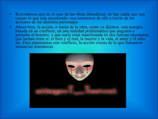 Recordemos que en el caso de las obras dramáticas, no hay nadie que nos cuente lo que esta sucediendo; nos enteramos de ello a través de las acciones de los distintos personajes. Ahora bien, la acción, o trama de la obra, como ya dijimos, está siempre basada en un conflicto, en una realidad problemática que angustia o perturba al hombre, y que suele estar manifestada en dos fuerzas opositoras que luchan entre si: el bien y el mal, la muerte y la vida, el amor y el odio, etc. Para plantearnos este conflicto, la acción consta de lo que llamamos instancias dramáticas. 