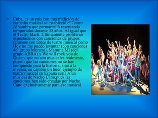Cuba, es un país con una tradición de comedia musical se estableció el Teatro Alhambra que permaneció resentando temporadas durante 35 años. Al igual que el Teatro Martí. Últimamente proliferan espectáculos con canciones de grupos famosos con tintes de teatro musical como Hoy no me puedo levantar (con canciones del grupo Mecano), Mamma Mi (del grupo ABBA) y We will rock you de Queen, que no son musicales realmente, puesto que las canciones no se han compuesto para la historia, sino a la inversa, en cambio un buen ejemplo de teatro musical en España sería A un musical de Nacho Cano,pues las canciones han sido creadas por Nacho Cano exclusivamente para ese musical. 