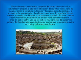 Necesariamente, una historia completa del teatro abarcaría varios volúmenes y exigiría la amplia colaboración de expertos en una serie de materias como la literatura, la historia y la arqueología, la sicología, la sociología, la antropología y la religión, entre otras. El propósito de este trabajo, por ende, es solamente el de presentar el mundo del teatro en una visión panorámica, mostrando, de un modo confesamente somero, la forma en que el teatro -uno de los índices más sensibles del desarrolló cultural del hombre-altera constantemente sus formas, se desarrolla, entra en crisis y redescubre sus fuertes.  