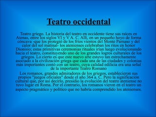 Teatro occidental Teatro griego. La historia del teatro en occidente tiene sus raíces en Atenas, entre los siglos VI y V A. C. Allí, en un pequeño hoyo de forma cóncava -que los protegió de los fríos vientos del Monte Parnaso y del calor del sol matinal- los atenienses celebraban los ritos en honor Dionisio; estas primitivas ceremonias rituales irían luego evolucionando hacia el teatro, constituyendo uno de los grandes logros culturales de los griegos. Lo cierto es que este nuevo arte estuvo tan estrechamente asociado a la civilización griega que cada una de las ciudades y colonias más importantes contó con un teatro, cuya calidad edilicia era una señal de la importante Teatro Romano Los romanos, grandes admiradores de los griegos, establecieron sus propios "juegos oficiales" desde el año 364 a. C. Pero la significación cultural que, por así decirlo, presidio la evolución del teatro ateniense no tuvo lugar en Roma. Por el contrario, los romanos vieron en el teatro un aspecto pragmático y político que no habría comprendido los atenienses.   