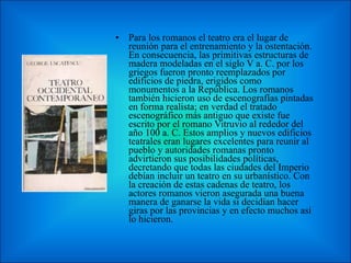 Para los romanos el teatro era el lugar de reunión para el entrenamiento y la ostentación. En consecuencia, las primitivas estructuras de madera modeladas en el siglo V a. C. por los griegos fueron pronto reemplazados por edificios de piedra, erigidos como monumentos a la República. Los romanos también hicieron uso de escenografías pintadas en forma realista; en verdad el tratado escenográfico más antiguo que existe fue escrito por el romano Vitruvio al rededor del año 100 a. C. Estos amplios y nuevos edificios teatrales eran lugares excelentes para reunir al pueblo y autoridades romanas pronto advirtieron sus posibilidades políticas, decretando que todas las ciudades del Imperio debían incluir un teatro en su urbanístico. Con la creación de estas cadenas de teatro, los actores romanos vieron asegurada una buena manera de ganarse la vida si decidían hacer giras por las provincias y en efecto muchos así lo hicieron. 