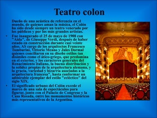 Teatro colon  Dueño de una acústica de referencia en el mundo, de quienes aman la música, el Colón ha sido desde siempre un teatro venerado por los públicos y por los más grandes artistas. Fue inaugurado el 25 de mayo de 1908 con "Aida", de Giuseppe Verdi, después de haber estado en construcción durante casi veinte años. AS cargo de los arquitectos Francesco Tamburini, Vittorio Meano y Jules Dormal quienes conciliaron en su diseño estilos tan disímiles como el ático-griego, que predomina en el exterior, y los caracteres generales del Renacimiento italiano, la buena distribución y la solidez propias de la arquitectura alemana, y la gracia, variedad y bizarría asociadas a la arquitectura francesa", hasta conformar un admirable ejemplar del estilo "ecléctico" del siglo XIX. El significado urbano del Colón excede el marco de una sala de espectáculos para figurar, junto con el Palacio de Congreso y la Casa Rosada, entre los monumentos históricos más representativos de la Argentina. 