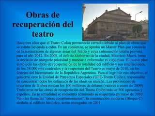 Obras de recuperación del teatro Hace tres años que el Teatro Colón permaneció cerrado debido al plan de obras que se estaba llevando a cabo. En un comienzo, se aprobó un Master Plan que consistía en la restauración de algunas áreas del Teatro y cuya culminación estaba prevista para el año 2012. En 2008, el Jefe de Gobierno de la ciudad, Mauricio Macri, toma la decisión de otorgarle prioridad y mandar a reformular el viejo plan. El nuevo plan estableció las obras de recuperación de la totalidad del edificio y sus ampliaciones, de los 58.000 mts cuadrados y la reapertura del Teatro en mayo de 2010, en los festejos del bicentenario de la República Argentina. Para el logro de este objetivo, el gobierno crea la Unidad de Proyectos Especiales (UPE-Teatro Colón), responsable de concentrar todos los esfuerzos de las obras en marcha. Las previsiones de inversión de la obra rondan los 100 millones de dólares (valores a enero de 2009). Trabajaron en las obras de recuperación del Teatro Colón más de 500 operarios y expertos. En la actualidad se encuentra terminado su reapertura en mayo de 2010. Pero las llamadas “obras complementarias”, la construcción moderna (Bloque C) aledaña al edificio histórico, serán entregadas en 2011. 