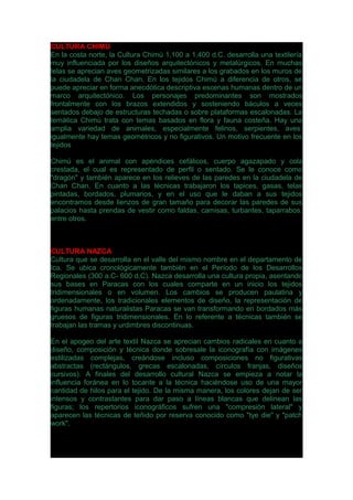 CULTURA CHIMÚ
En la costa norte, la Cultura Chimú 1,100 a 1,400 d.C. desarrolla una textilería
muy influenciada por los diseños arquitectónicos y metalúrgicos. En muchas
telas se aprecian aves geometrizadas similares a los grabados en los muros de
la ciudadela de Chan Chan. En los tejidos Chimú a diferencia de otros, se
puede apreciar en forma anecdótica descriptiva escenas humanas dentro de un
marco arquitectónico. Los personajes predominantes son mostrados
frontalmente con los brazos extendidos y sosteniendo báculos a veces
sentados debajo de estructuras techadas o sobre plataformas escalonadas. La
temática Chimú trata con temas basados en flora y fauna costeña. Hay una
amplia variedad de animales, especialmente felinos, serpientes, aves;
igualmente hay temas geométricos y no figurativos. Un motivo frecuente en los
tejidos
Chimú es el animal con apéndices cefálicos, cuerpo agazapado y cola
crestada, el cual es representado de perfil o sentado. Se le conoce como
"dragón" y también aparece en los relieves de las paredes en la ciudadela de
Chan Chan. En cuanto a las técnicas trabajaron los tapices, gasas, telas
pintadas, bordados, plumarios, y en el uso que le daban a sus tejidos
encontramos desde lienzos de gran tamaño para decorar las paredes de sus
palacios hasta prendas de vestir como faldas, camisas, turbantes, taparrabos,
entre otros.
CULTURA NAZCA
Cultura que se desarrolla en el valle del mismo nombre en el departamento de
Ica. Se ubica cronológicamente también en el Período de los Desarrollos
Regionales (300 a.C- 600 d.C). Nazca desarrolla una cultura propia, asentando
sus bases en Paracas con los cuales comparte en un inicio los tejidos
tridimensionales o en volumen. Los cambios se producen paulatina y
ordenadamente, los tradicionales elementos de diseño, la representación de
figuras humanas naturalistas Paracas se van transformando en bordados más
gruesos de figuras tridimensionales. En lo referente a técnicas también se
trabajan las tramas y urdimbres discontinuas.
En el apogeo del arte textil Nazca se aprecian cambios radicales en cuanto a
diseño, composición y técnica donde sobresale la iconografía con imágenes
estilizadas complejas, creándose incluso composiciones no figurativas
abstractas (rectángulos, grecas escalonadas, círculos franjas, diseños
cursivos). A finales del desarrollo cultural Nazca se empieza a notar la
influencia foránea en lo tocante a la técnica haciéndose uso de una mayor
cantidad de hilos para el tejido. De la misma manera, los colores dejan de ser
intensos y contrastantes para dar paso a líneas blancas que delinean las
figuras; los repertorios iconográficos sufren una "compresión lateral" y
aparecen las técnicas de teñido por reserva conocido como "tye die" y "patch
work".
 