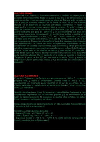 CULTURA CHAVÍN
Tejido KARWA.- El Período Formativo (denominado también Inicial) empieza a
gestarse aproximadamente desde los 2,000 a 500 a.C. y se caracteriza por la
aparición de las primeras manifestaciones alfareras. Durante este período se
van a producir cambios notables en la forma de vida: se da un marcado
impulso en el desarrollo de diversas actividades económicas y hacen su
aparición los primeros centros ceremoniales y urbanos. En este contexto, el
tejido se convirtió en una actividad de gran demanda cuyo auge se debió al
aprovechamiento del pelo de camélido y el descubrimiento del telar que
permitieron una mayor complejización en las técnicas textiles y rapidez en el
tejido. Aproximadamente por los 1,000 a.C. Chavín desarrolla una gran
actividad tanto artística como técnica, en el sitio de Karwa, ubicado 8 km. al sur
del cementerio de Paracas en el departamento de Ica, aparecen telas pintadas
con representación recurrente de seres antropomorfos sosteniendo báculos
que terminan en cabezas serpentiformes, ojos excéntricos y labios gruesos con
colmillos entrecruzados, que muestran una relación con la fase D de Chavín de
Huántar, sobre todo en los diseños de felinos y aves arpías. El contenido y
estilo de los tejidos de Karwa, dejan poca duda de una variante local o regional
de la ideología religiosa Chavín existente en la costa sur durante el Horizonte
Temprano. A pesar de los 530 Km. de separación entre Chavín y Karwa, la
religiosidad Chavín permaneció intacta y fue transmitida sin simplificación o
distorsión.
CULTURA TIAHUANACO
El territorio Tiahuanaco fue fundado aproximadamente en 1500 a. C., como una
pequeña villa, y creció a proporciones urbanas entre el 300 y el 500,
consiguiendo un importante poder regional en el sur de los Andes. En su
máxima extensión, la ciudad cubría aproximadamente 6 km², y tuvo un máximo
de 40.000 habitantes.
Su estilo de alfarería era único, del encontrado hasta 2006 en Sudamérica. Una
característica importante son las enormes piedras que se encontraron en el
lugar; de aproximadamente 10 toneladas, las cuales ellos cortaban, les daban
forma cuadrada o rectangular y esculpían.
Colapsó repentinamente aproximadamente en 950. La ciudad fue abandonada
y su estilo artístico se desvaneció.
Se reconocen los siguientes periodos:
- Aldeano Épocas I y II 1500 a. C. - 45 d. C.
- Urbano Épocas III y IV 45 d. C. - 700 d. C.
- Expansivo Época V 700 d. C. - 1200 d. C. (este período corresponde al
Imperio creado junto a la Cultura Wari).
 