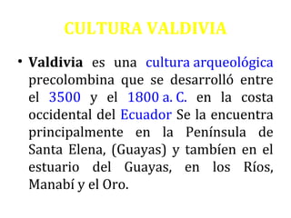 CULTURA VALDIVIA
• Valdivia es una cultura arqueológica
precolombina que se desarrolló entre
el 3500 y el 1800 a. C. en la costa
occidental del Ecuador Se la encuentra
principalmente en la Península de
Santa Elena, (Guayas) y tambíen en el
estuario del Guayas, en los Ríos,
Manabí y el Oro.

 