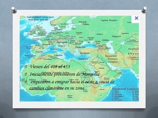 O Vienen del 408 al 453
O Inicialmente provinieron de Mongolia
O empezaron a emigrar hacia el oeste a causa de
  cambios climáticos en su zona
 
