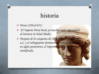 historia
O Persas (220 al 651)
O El Imperio Persa hacía ya muchos siglos que existía
  al iniciarse la Edad Media
O Después de la conquista de Alejandro en el siglo IV
  a.C. y el subsiguiente desmoronamiento de su imperio
  en siglos posteriores, el Imperio Persa se había
  reunificado.
 