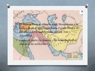 O El Imperio Persa se extendía desde Mesopotamia a la
  India y desde el Mar Caspio hasta el Golfo Pérsico, lo
  que abarca los actuales estados de Irak, Irán y
  Afganistán
O Lucharon contra los romanos y los bizantinos por el
  control de los territorios.
 