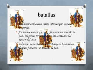 batallas
O Los romanos hicieron varios intentos por someter a
  los persas.
O finalmente romanos y persas firmaron un acuerdo de
  paz , los persas terminaron con los territorios del
  norte y del este.
O Tuvieron varias batallas con el imperio bizantinos ,
  después firmaron un tratado de paz.
 