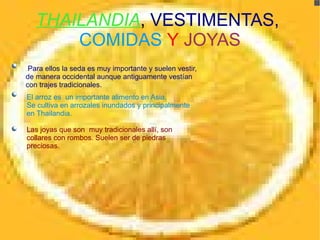 THAILANDIA , VESTIMENTAS, COMIDAS Y JOYAS . Para ellos la seda es muy importante y suelen vestir, de manera occidental aunque antiguamente vestían con trajes tradicionales. El arroz es un importante alimento en Asia. Se cultiva en arrozales inundados y principalmente en Thailandia. Las joyas que son muy tradicionales allí, son collares con rombos. Suelen ser de piedras preciosas.