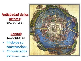 Antigüedad de los
aztecas:
XIV-XVI d.C.
Capital:
Tenochtitlán.
• Inicio de su
construcción:..
• Conquistados
por:………………
 
