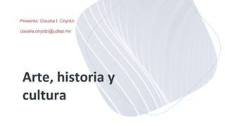 Arte, historia y
cultura
Presenta: Claudia I. Coyotzi
claudia.coyotzi@udlap.mx
 