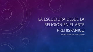 LA ESCULTURA DESDE LA
RELIGIÓN EN EL ARTE
PREHISPANICO
ANDRÉS FELIPE GIRALDO OSORIO
 
