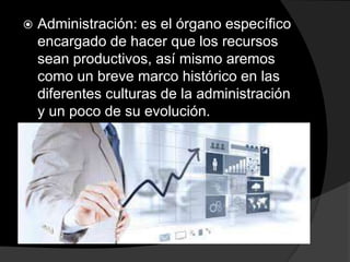  Administración: es el órgano específico
encargado de hacer que los recursos
sean productivos, así mismo aremos
como un breve marco histórico en las
diferentes culturas de la administración
y un poco de su evolución.
 