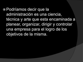  Podríamos decir que la
administración es una ciencia,
técnica y arte que esta encaminada a
planear, organizar, dirigir y controlar
una empresa para el logro de los
objetivos de la misma.
 