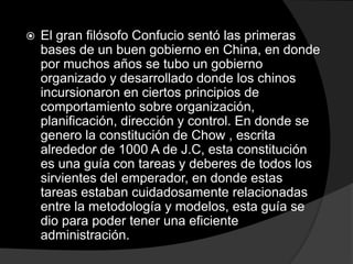  El gran filósofo Confucio sentó las primeras
bases de un buen gobierno en China, en donde
por muchos años se tubo un gobierno
organizado y desarrollado donde los chinos
incursionaron en ciertos principios de
comportamiento sobre organización,
planificación, dirección y control. En donde se
genero la constitución de Chow , escrita
alrededor de 1000 A de J.C, esta constitución
es una guía con tareas y deberes de todos los
sirvientes del emperador, en donde estas
tareas estaban cuidadosamente relacionadas
entre la metodología y modelos, esta guía se
dio para poder tener una eficiente
administración.
 
