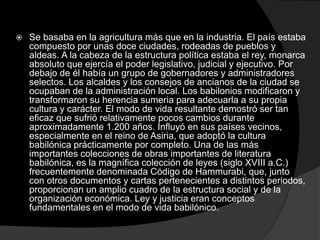  Se basaba en la agricultura más que en la industria. El país estaba
compuesto por unas doce ciudades, rodeadas de pueblos y
aldeas. A la cabeza de la estructura política estaba el rey, monarca
absoluto que ejercía el poder legislativo, judicial y ejecutivo. Por
debajo de él había un grupo de gobernadores y administradores
selectos. Los alcaldes y los consejos de ancianos de la ciudad se
ocupaban de la administración local. Los babilonios modificaron y
transformaron su herencia sumeria para adecuarla a su propia
cultura y carácter. El modo de vida resultante demostró ser tan
eficaz que sufrió relativamente pocos cambios durante
aproximadamente 1.200 años. Influyó en sus países vecinos,
especialmente en el reino de Asiria, que adoptó la cultura
babilónica prácticamente por completo. Una de las más
importantes colecciones de obras importantes de literatura
babilónica, es la magnífica colección de leyes (siglo XVIII a.C.)
frecuentemente denominada Código de Hammurabi, que, junto
con otros documentos y cartas pertenecientes a distintos periodos,
proporcionan un amplio cuadro de la estructura social y de la
organización económica. Ley y justicia eran conceptos
fundamentales en el modo de vida babilónico.
 