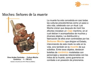 ir al índice La muerte ha sido concebida en casi todas las culturas precolombinas como un paso a otra vida, celebrado con un ritual. Los Moche creían que después de morir los difuntos iniciaban un  viaje  marítimo, en el cual debían ir acompañados de muchos y diversos objetos. La distribución y fabricación de ellos eran controladas por los  Señores Moche  que dirigían el Estado, interviniendo de este modo no sólo en la vida, sino también en la  muerte  de sus súbditos. Entre esos objetos, destacan botellas de  cerámica  modeladas con personajes y escenas relacionadas con los mitos de la muerte, como guerreros en combate o en posesión de prisioneros.  Área Andes Centrales  ·  Cultura Moche Cerámica  ·  1 – 700 d.C. MUSEO CHILENO DE ARTE PRECOLOMBINO 