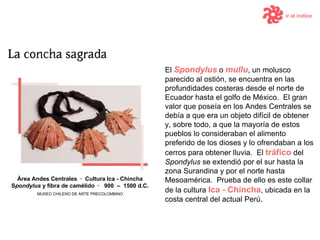 ir al índice El  Spondylus  o  mullu , un molusco parecido al ostión, se encuentra en las profundidades costeras desde el norte de Ecuador hasta el golfo de México.   El gran valor que poseía en los Andes Centrales se debía a que era un objeto difícil de obtener y, sobre todo, a que la mayoría de estos pueblos lo consideraban el alimento preferido de los dioses y lo ofrendaban a los cerros para obtener lluvia.   El  tráfico  del  Spondylus  se extendió por el sur hasta la zona Surandina y por el norte hasta Mesoamérica.  Prueba de ello es este collar de la cultura   Ica  -  Chincha , ubicada en la costa central del actual Perú. Área Andes Centrales  ·  Cultura  Ica  -  Chincha S pondylus  y fibra de camélido  ·  9 00  –  15 00  d .C. MUSEO CHILENO DE ARTE PRECOLOMBINO 