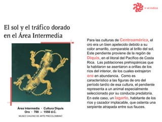 ir al índice Para las culturas de  Centroam é rica , el oro era un bien apetecido debido a su color amarillo, comparable al brillo del sol.   Este pendiente proviene de la región de  Diquís , en el litoral del Pacífico de Costa Rica.  Las poblaciones prehispánicas que la habitaron se asentaron a orillas de los ríos del interior, de los cuales extrajeron  oro  en abundancia.   Como es característico a las figuras de oro del período tardío de esa cultura, el pendiente representa a un animal especialmente seleccionado por su conducta predatoria.  En este caso, un  lagarto , habitante de los ríos y cazador implacable, que ostenta una serpiente atrapada entre sus fauces. Área Intermedia  ·  Cultura  Diquís Oro  ·  7 00  –  15 50  d .C. MUSEO CHILENO DE ARTE PRECOLOMBINO 