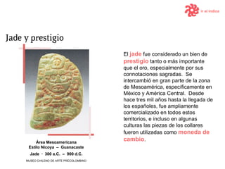 El  jade  fue considerado un bien de  prestigio  tanto o más importante que el oro, especialmente por sus connotaciones sagradas.  Se intercambió en gran parte de la zona de Mesoamérica, específicamente en México y América Central.  Desde hace tres mil años hasta la llegada de los españoles, fue ampliamente comercializado en todos estos territorios, e incluso en algunas culturas las piezas de los collares fueron utilizadas como  moneda de cambio . Área  Mesoamericana Estilo Nicoya  –  Guanacaste ir al índice MUSEO CHILENO DE ARTE PRECOLOMBINO Jade   ·  300  a.C.   –  9 00  d .C. 