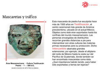 Esta mascareta de piedra fue esculpida hace más de 1500 años en  Teotihuacán , el centro ceremonial más grande de América precolombina, ubicado en el actual México. Objetos como éste eran exportados hasta los confines del mundo mesoamericano. Las personas encargadas de distribuirlos recorrían grandes distancias a pie para intercambiar con otras culturas las materias primas necesarias para su producción. Dicho  intercambio  abarcaba grandes extensiones; por ejemplo, desde el altiplano del norte de México hasta la costa sur del Pacífico de Guatemala, donde también se han encontrado mascaretas como ésta.  ¿Qué importancia habrán tenido, para haber sido exportadas a tierras tan lejanas? Área  Mesoamericana  ·   Cultura Teotihuacán Piedra  ·  1  –  600  d .C. MUSEO CHILENO DE ARTE PRECOLOMBINO ir al índice 