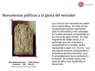 Las  estelas  son monolitos de piedra de la cultura Maya.  En ellas se han representado hechos importantes para la comunidad y eran colocadas en la plaza principal o empotradas en los muros de algún templo.  En este fragmento de estela vemos a un personaje que, por el tamaño y complejidad de su tocado, podría representar a algún  ser divino .  Las dos figuras menores corresponden a prisioneros de otros territorios, cuyo fin probablemente fue la esclavitud o la muerte.  Al costado vemos una serie de glifos cuyo significado se desconoce.  Área Mesoamericana  ·  Cultura Maya Cerámica  ·  300  –  900 d.C. MUSEO CHILENO DE ARTE PRECOLOMBINO ir al índice 