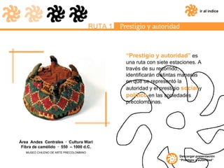 “ Prestigio y autoridad”  es una ruta con siete estaciones. A través de su recorrido, identificarán distintas maneras en que se representó la autoridad y el prestigio  social  y  político  en las sociedades precolombinas. ir al índice RUTA 1 Descargar presentación “Prestigio y autoridad” Área  Andes  Centrales  ·  Cultura Wari Fibra de camélido  ·  550  – 1000 d.C. MUSEO CHILENO DE ARTE PRECOLOMBINO 
