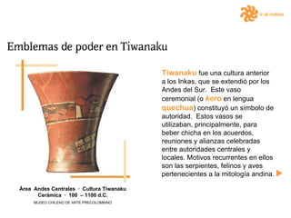 ir al índice Tiwanaku  fue una cultura anterior a los Inkas, que se extendió por los Andes del Sur.  Este vaso ceremonial (o  kero  en lengua  quechua ) constituyó un símbolo de autoridad.  Estos vasos se utilizaban, principalmente, para beber chicha en los acuerdos, reuniones y alianzas celebradas entre autoridades centrales y locales. Motivos recurrentes en ellos son las serpientes, felinos y aves pertenecientes a la mitología andina.  Área  Andes Centrales  ·  Cultura Tiwanaku Cerámica  ·  100  – 1100 d.C. MUSEO CHILENO DE ARTE PRECOLOMBINO 