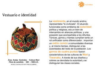 ir al índice La  vestimenta , en el mundo andino, representaba “lo civilizado”. El atuendo funcionaba como emblema de  autoridad  política y religiosa, era un bien de intercambio en alianzas políticas, y una posesión que acompañaba a los difuntos. Túnicas, gorros y mantas cumplían tanto un rol unificador como diferenciador : imponían un  estilo común  a comunidades diversas y, al mismo tiempo, distinguían a las autoridades del resto de la población. Los  gorros de cuatro   puntas  fueron característicos de las culturas de  Wari  y  Tiwanaku . A través de sus diseños y colores se denotaba la autoridad y se distinguían las clases sociales. Área  Andes  Centrales  ·  Cultura Wari Fibra de camélido  ·  550  – 1000 d.C. MUSEO CHILENO DE ARTE PRECOLOMBINO 